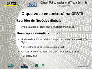 O que você encontrará na GPATS
• Reuniões de Negócios Globais
– Empresas âncoras brasileiras e multinacionais de TIC
• Uma cúpula mundial cobrindo:
– Modelos de políticas públicas que proporcionam a prometida Era
Digital
– A encruzilhada na governança da internet
– Políticas de mercado livre para produtos e serviços de TIC
– E MUITO MAIS!
 