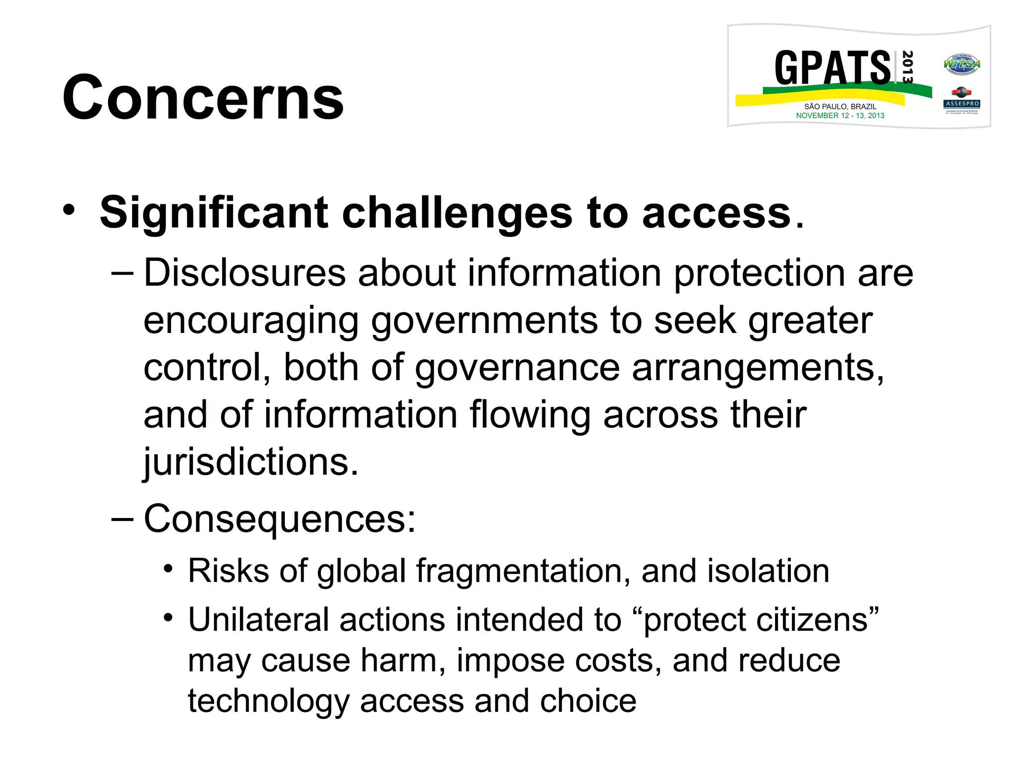 Concerns
• Significant challenges to access.
– Disclosures about information protection are
encouraging governments to seek greater
control, both of governance arrangements,
and of information flowing across their
jurisdictions.
– Consequences:
• Risks of global fragmentation, and isolation
• Unilateral actions intended to “protect citizens”
may cause harm, impose costs, and reduce
technology access and choice