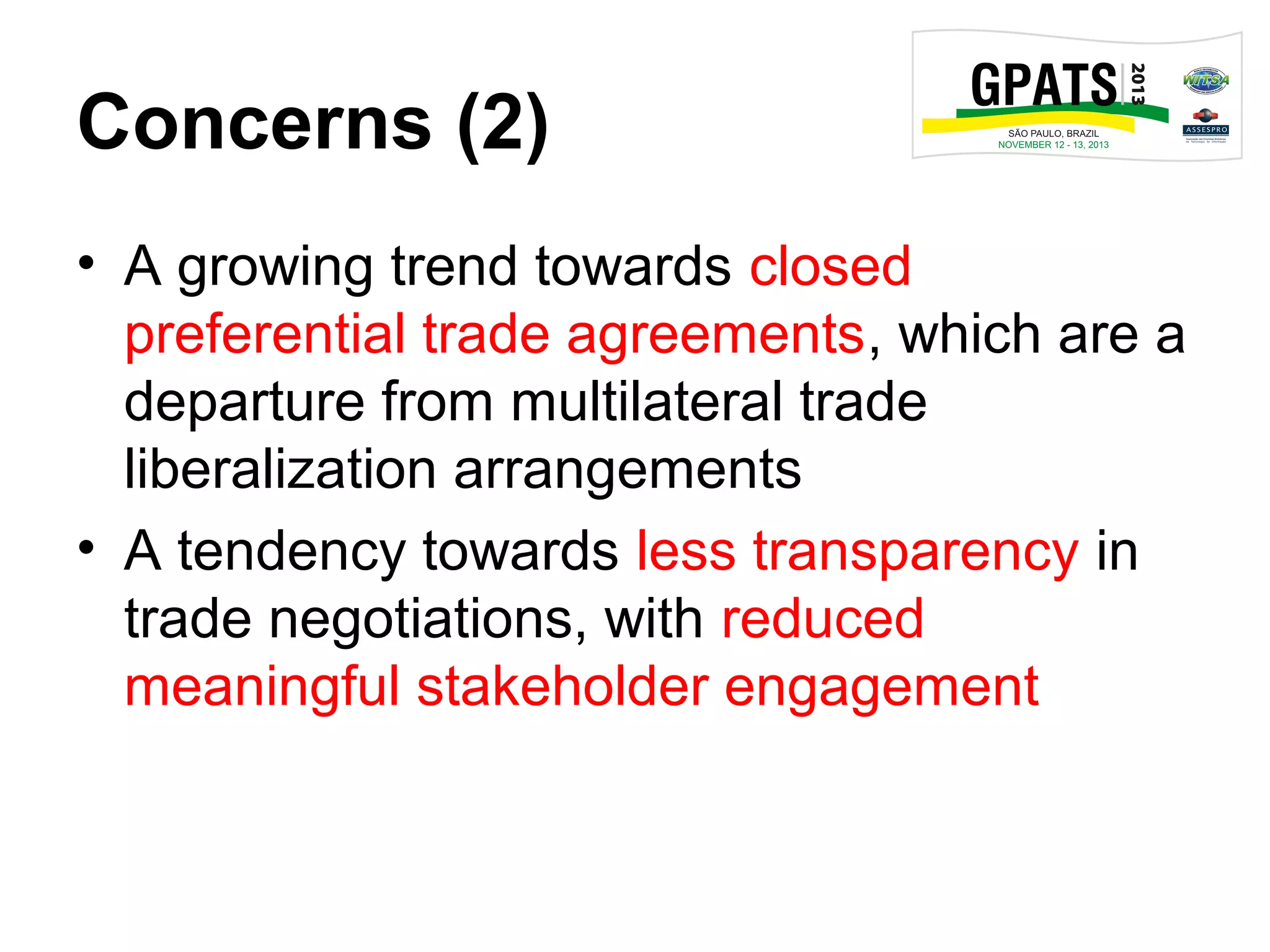 Concerns (2)
• A growing trend towards closed
preferential trade agreements, which are a
departure from multilateral trade
liberalization arrangements
• A tendency towards less transparency in
trade negotiations, with reduced
meaningful stakeholder engagement