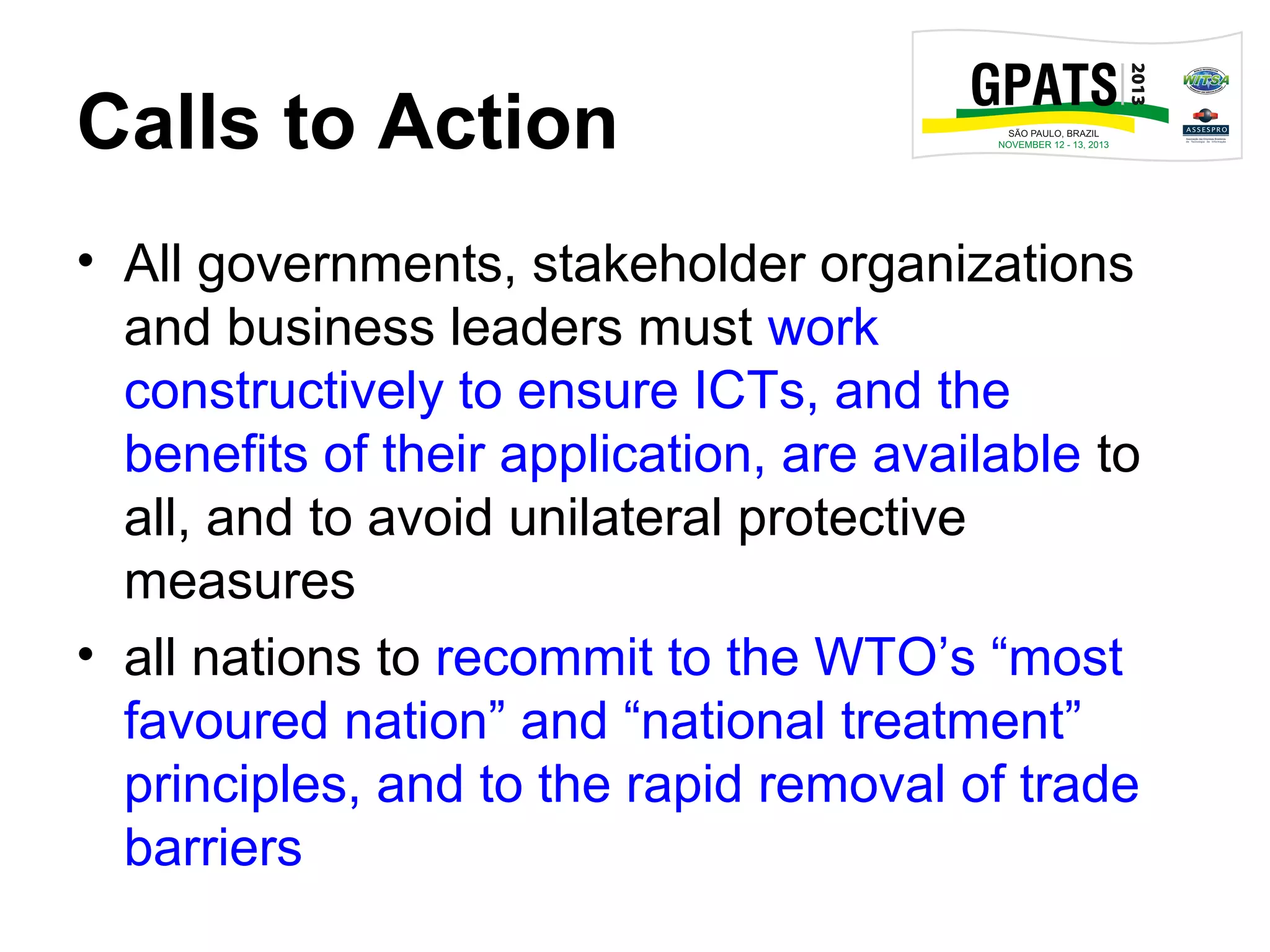 Calls to Action
• All governments, stakeholder organizations
and business leaders must work
constructively to ensure ICTs, and the
benefits of their application, are available to
all, and to avoid unilateral protective
measures
• all nations to recommit to the WTO’s “most
favoured nation” and “national treatment”
principles, and to the rapid removal of trade
barriers