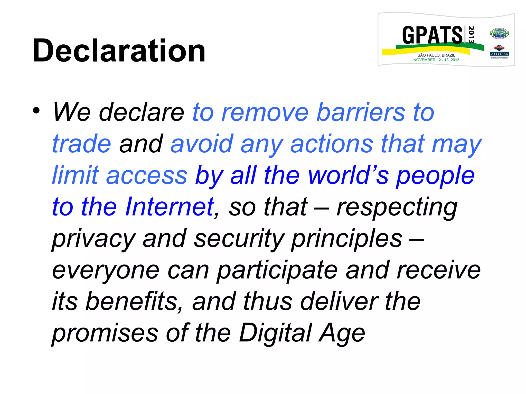 Declaration
• We declare to remove barriers to
trade and avoid any actions that may
limit access by all the world’s people
to the Internet, so that – respecting
privacy and security principles –
everyone can participate and receive
its benefits, and thus deliver the
promises of the Digital Age