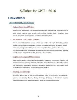 Syllabus for GPAT – 2016
PHARMACEUTICS
Introduction to Physical pharmacy
 Matter, Properties of Matter:
State of matter, change in the state of matter, latent heats and vapor pressure, sublimation critical
point, Eutectic mixtures, gases, aerosols-inhalers, relative humidity, liquid. Complexes, liquid
crystals, glassy state, solids- crystalline, amorphous and polymorphism.
 Micromeretics and Powder Rheology:
Particle size and distribution, average particle size, number and weight distribution, particle
number, methods for determining particle volume, methods of determining particle size- optical
microscopy, sieving, sedimentation; measurements of particle shape, specific surface area;
methods for determining surface area; permeability, adsorption, derived properties of powders,
porosity, packing arrangement, densities, bulkiness & flow properties.
 Surface and Interfacial Phenomenon:
Liquid interface, surface and interfacial tensions, surface free energy, measurement of surface and
interfacial tensions, spreading coefficient, adsorption at liquid interfaces, surface active agents,
HLB classification, solubilization, detergency, adsorption at solid interfaces, solid-gas and solid-
liquid interfaces, complex films, electrical properties of interface.
 Viscosity and Rheology:
Newtonian systems, Law of flow, kinematic viscosity, effect of temperature; non-Newtonian
systems: pseudoplastic, dilatant, plastic; thixotropy, thixotropy in formulation, negative
thixotropy, determination of viscosity, capillary, falling ball, rotational viscometers.
1
 