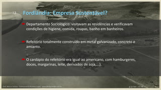 13
 Departamento Sociológico: visitavam as residências e verificavam
condições de higiene, comida, roupas, banho em banheiros.
 Refeitório totalmente construído em metal galvanizado, concreto e
amianto.
 O cardápio do refeitório era igual ao americano, com hamburgeres,
doces, margarinas, leite, derivados de soja,...).
Fordlândia: Empresa Sustentável?
Prof. Marcus Vinicius - Professional & Business Coach - www.kikofernandes.com.br
 