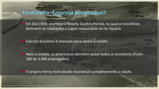 14
 Em Dez 1930: acontece a Revolta Quebra-Panela, na qual os brasileiros
destroem as instalações e jogam maquinário no rio Tapajós.
 Exército brasileiro é chamado para conter a revolta.
 Após a revolta, os americanos demitem quase todos os brasileiros (ficam
200 de 3.000 empregados).
 O próprio Henry Ford decide reconstruir completamente a cidade.
Fordlândia: Empresa Sustentável?
Prof. Marcus Vinicius - Professional & Business Coach - www.kikofernandes.com.br
 