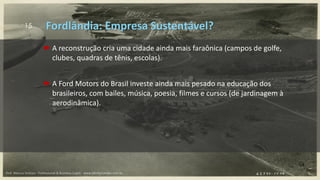 15
 A reconstrução cria uma cidade ainda mais faraônica (campos de golfe,
clubes, quadras de tênis, escolas).
 A Ford Motors do Brasil investe ainda mais pesado na educação dos
brasileiros, com bailes, música, poesia, filmes e cursos (de jardinagem à
aerodinâmica).
Fordlândia: Empresa Sustentável?
Prof. Marcus Vinicius - Professional & Business Coach - www.kikofernandes.com.br
 