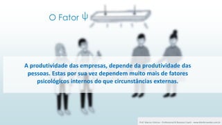 O Fator
25 ψ
A produtividade das empresas, depende da produtividade das
pessoas. Estas por sua vez dependem muito mais de fatores
psicológicos internos do que circunstâncias externas.
Prof. Marcus Vinicius - Professional & Business Coach - www.kikofernandes.com.br
 