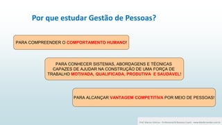 29 Por que estudar Gestão de Pessoas?
Prof. Marcus Vinicius - Professional & Business Coach - www.kikofernandes.com.br
PARA COMPREENDER O COMPORTAMENTO HUMANO!
PARA CONHECER SISTEMAS, ABORDAGENS E TÉCNICAS
CAPAZES DE AJUDAR NA CONSTRUÇÃO DE UMA FORÇA DE
TRABALHO MOTIVADA, QUALIFICADA, PRODUTIVA E SAUDÁVEL!
PARA ALCANÇAR VANTAGEM COMPETITIVA POR MEIO DE PESSOAS!
 