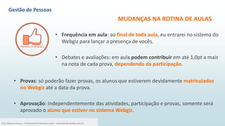 MUDANÇAS NA ROTINA DE AULAS
• Frequência em aula: ao final de toda aula, eu entrarei no sistema do
Webgiz para lançar a presença de vocês.
• Debates e avaliações: em aula podem contribuir em até 1,0pt a mais
na nota de cada prova, dependendo da participação.
3
Prof. Marcus Vinicius - Professional & Business Coach - www.kikofernandes.com.br
• Provas: só poderão fazer provas, os alunos que estiverem devidamente matriculados
no Webgiz até a data da prova.
• Aprovação: Independentemente das atividades, participação e provas, somente será
aprovado o aluno que estiver no sistema Webgiz.
Gestão de Pessoas
 