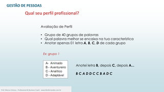 32
Avaliação de Perfil
• Grupo de 40 grupos de palavras
• Qual palavra melhor se encaixa na tua característica
• Anotar apenas 01 letra A, B, C, D de cada grupo
Anotei letra B, depois C, depois A...
B C A D D C C B A D C
GESTÃO DE PESSOAS
Qual seu perfil profissional?
Ex: grupo 1
Prof. Marcus Vinicius - Professional & Business Coach - www.kikofernandes.com.br
 