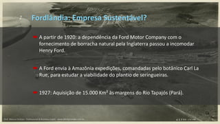 7
 A partir de 1920: a dependência da Ford Motor Company com o
fornecimento de borracha natural pela Inglaterra passou a incomodar
Henry Ford.
 A Ford envia à Amazônia expedições, comandadas pelo botânico Carl La
Rue, para estudar a viabilidade do plantio de seringueiras.
 1927: Aquisição de 15.000 Km² às margens do Rio Tapajós (Pará).
Fordlândia: Empresa Sustentável?
Prof. Marcus Vinicius - Professional & Business Coach - www.kikofernandes.com.br
 