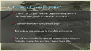 8
 02 navios: Dos EUA para “Fordlândia”, repletos de equipamentos e
máquinas (tratores, geradores, britadeiras, concreto e etc).
 O desmatamento foi feito com querosene e fogo.
 Toda a mão de obra operacional foi preenchida por brasileiros.
 Em 1929, vem a Grande Crise, mas não foram repassados cortes para a
Fordlândia, embora a Ford americana reduzisse (quase 50%).
Fordlândia: Empresa Sustentável?
Prof. Marcus Vinicius - Professional & Business Coach - www.kikofernandes.com.br
 
