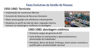 1950-1960: Tecnicista
• Implantação de numerosas fábricas
• Conceito de Sistemas de Recursos Humanos
• Maior preocupação com eficiência e desempenho
• Mudança no perfil da mão de obra: migração interna;
homens na metalurgia e mulheres na tecelagem
• Primeiros cargos de gerente de RH
• Forte ênfase no treinamento e desenvolvimento e
alimentação do trabalhador
• Petrobrás, Banco do Brasil, Embrapa, entre outras: incentivo a
qualificação e produtividade nacional
1960-1980: abordagem sistêmica
Fases Evolutivas da Gestão de Pessoas
 