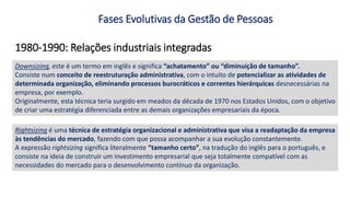 1980-1990: Relações industriais integradas
Fases Evolutivas da Gestão de Pessoas
Rightsizing é uma técnica de estratégia organizacional e administrativa que visa a readaptação da empresa
às tendências do mercado, fazendo com que possa acompanhar a sua evolução constantemente.
A expressão rightsizing significa literalmente “tamanho certo”, na tradução do inglês para o português, e
consiste na ideia de construir um investimento empresarial que seja totalmente compatível com as
necessidades do mercado para o desenvolvimento contínuo da organização.
Downsizing, este é um termo em inglês e significa “achatamento” ou “diminuição de tamanho”.
Consiste num conceito de reestruturação administrativa, com o intuito de potencializar as atividades de
determinada organização, eliminando processos burocráticos e correntes hierárquicas desnecessárias na
empresa, por exemplo.
Originalmente, esta técnica teria surgido em meados da década de 1970 nos Estados Unidos, com o objetivo
de criar uma estratégia diferenciada entre as demais organizações empresariais da época.
 