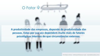 O Fator
2 ψ
A produtividade das empresas, depende da produtividade das
pessoas. Estas por sua vez dependem muito mais de fatores
psicológicos internos do que circunstâncias externas.
Prof. Marcus Vinicius - Professional & Business Coach - www.kikofernandes.com.br
 