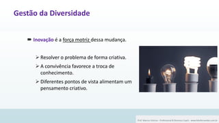 28
 Inovação é a força motriz dessa mudança.
➢Resolver o problema de forma criativa.
➢A convivência favorece a troca de
conhecimento.
➢Diferentes pontos de vista alimentam um
pensamento criativo.
Prof. Marcus Vinicius - Professional & Business Coach - www.kikofernandes.com.br
Gestão da Diversidade
 