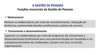 A GESTÃO DE PESSOAS
Funções essenciais da Gestão de Pessoas
Motivar os colaboradores por meio de reconhecimento, realização de
dinâmicas, promovendo desafios profissionais e planos de carreira.
✓ Motivacional
✓ Treinamento e desenvolvimento
Capacitar os colaboradores por meio de programas de treinamento e
desenvolvimento profissional para uma parceria focada em resultados e no
autodesenvolvimento do colaborador, sempre com foco na missão
organizacional.
 