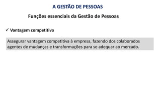 A GESTÃO DE PESSOAS
Funções essenciais da Gestão de Pessoas
Assegurar vantagem competitiva à empresa, fazendo dos colaborados
agentes de mudanças e transformações para se adequar ao mercado.
✓ Vantagem competitiva
 