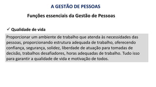 A GESTÃO DE PESSOAS
Funções essenciais da Gestão de Pessoas
Proporcionar um ambiente de trabalho que atenda às necessidades das
pessoas, proporcionando estrutura adequada de trabalho, oferecendo
confiança, segurança, solidez, liberdade de atuação para tomadas de
decisão, trabalhos desafiadores, horas adequadas de trabalho. Tudo isso
para garantir a qualidade de vida e motivação de todos.
✓ Qualidade de vida
 