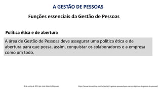 A GESTÃO DE PESSOAS
Funções essenciais da Gestão de Pessoas
A área de Gestão de Pessoas deve assegurar uma política ética e de
abertura para que possa, assim, conquistar os colaboradores e a empresa
como um todo.
9 de junho de 2015 por José Roberto Marques https://www.ibccoaching.com.br/portal/rh-gestao-pessoas/quais-sao-os-objetivos-da-gestao-de-pessoas/
Política ética e de abertura
 