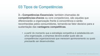 03 Tipos de Competências
3 – Competências Essenciais: também chamadas de
competências-chaves ou core competences, são aquelas que
diferenciarão a organização frente à concorrência e serão
reconhecidas pelos consumidores, tornando-se fator decisivo para a
sustentação das vantagens competitivas.
• a partir do momento que a estratégia competitiva é estabelecida em
uma organização, a empresa deverá avaliar quais são as
competências organizacionais que merecem aprimoramento ou quais
precisarão ser desenvolvidas.
10
Prof. Marcus Vinicius - Business & Life Coach - www.kfpscoach.com.br
 