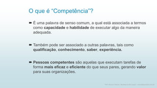 O que é “Competência”?
 É uma palavra de senso comum, a qual está associada a termos
como capacidade e habilidade de executar algo da maneira
adequada.
 Também pode ser associado a outras palavras, tais como
qualificação, conhecimento, saber, experiência.
 Pessoas competentes são aquelas que executam tarefas de
forma mais eficaz e eficiente do que seus pares, gerando valor
para suas organizações.
2
Prof. Marcus Vinicius - Business & Life Coach - www.kfpscoach.com.br
 