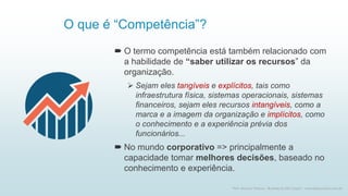 O que é “Competência”?
 O termo competência está também relacionado com
a habilidade de “saber utilizar os recursos” da
organização.
➢ Sejam eles tangíveis e explícitos, tais como
infraestrutura física, sistemas operacionais, sistemas
financeiros, sejam eles recursos intangíveis, como a
marca e a imagem da organização e implícitos, como
o conhecimento e a experiência prévia dos
funcionários...
 No mundo corporativo => principalmente a
capacidade tomar melhores decisões, baseado no
conhecimento e experiência.
3
Prof. Marcus Vinicius - Business & Life Coach - www.kfpscoach.com.br
 