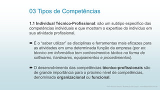 03 Tipos de Competências
1.1 Individual Técnico-Profissional: são um subtipo específico das
competências individuais e que mostram o expertise do indivíduo em
sua atividade profissional.
 É o “saber utilizar” as disciplinas e ferramentas mais eficazes para
as atividades em uma determinada função da empresa (por ex:
técnico em informática tem conhecimentos tácitos na forma de
softwares, hardwares, equipamentos e procedimentos).
 O desenvolvimento das competências técnico-profissionais são
de grande importância para o próximo nível de competências,
denominada organizacional ou funcional.
7
Prof. Marcus Vinicius - Business & Life Coach - www.kfpscoach.com.br
 