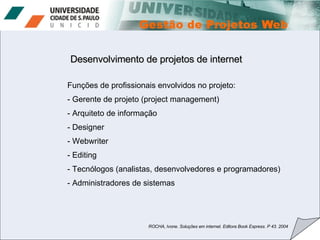 Desenvolvimento de projetos de internet Funções de profissionais envolvidos no projeto: Gerente de projeto (project management) Arquiteto de informação Designer Webwriter Editing Tecnólogos (analistas, desenvolvedores e programadores) Administradores de sistemas ROCHA, Ivone. Soluções em internet. Editora Book Express. P 43. 2004 