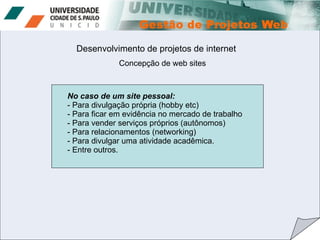 Desenvolvimento de projetos de internet No caso de um site pessoal: - Para divulgação própria (hobby etc) - Para ficar em evidência no mercado de trabalho - Para vender serviços próprios (autônomos) Para relacionamentos (networking) Para divulgar uma atividade acadêmica. Entre outros. Concepção de web sites 