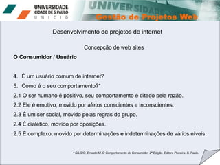 Desenvolvimento de projetos de internet Concepção de web sites O Consumidor  /  Usuário É um usuário comum de internet?  Como é o seu comportamento?* 2.1 O ser humano é positivo, seu comportamento é ditado pela razão. 2.2 Ele é emotivo, movido por afetos conscientes e inconscientes. 2.3 É um ser social, movido pelas regras do grupo. 2.4 É dialético, movido por oposições. 2.5 É complexo, movido por determinações e indeterminações de vários níveis. * GILGIO, Ernesto M. O Comportamento do Consumidor. 2ª Edição. Editora Pioneira. S. Paulo.  