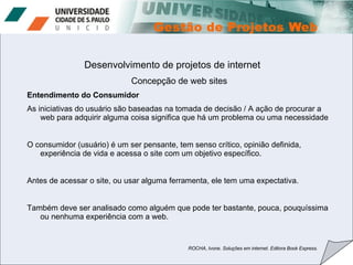 Desenvolvimento de projetos de internet Concepção de web sites Entendimento do Consumidor As iniciativas do usuário são baseadas na tomada de decisão / A ação de procurar a web para adquirir alguma coisa significa que há um problema ou uma necessidade O consumidor (usuário) é um ser pensante, tem senso crítico, opinião definida, experiência de vida e acessa o site com um objetivo específico. Antes de acessar o site, ou usar alguma ferramenta, ele tem uma expectativa. Também deve ser analisado como alguém que pode ter bastante, pouca, pouquíssima ou nenhuma experiência com a web. ROCHA, Ivone. Soluções em internet. Editora Book Express. 