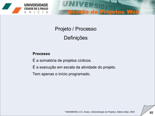 Projeto / Processo Definições * MAXIMIANO, A.C. Amaru. Administração de Projetos. Editora Atlas. 2002 02 Processo É a somatória de projetos cíclicos.  É a execução em escala da atividade do projeto.  Tem apenas o início programado. 