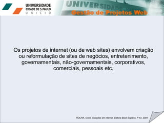 Os projetos de internet (ou de web sites) envolvem criação ou reformulação de sites de negócios, entretenimento, governamentais, não-governamentais, corporativos, comerciais, pessoais etc. ROCHA, Ivone. Soluções em internet. Editora Book Express. P 43. 2004 