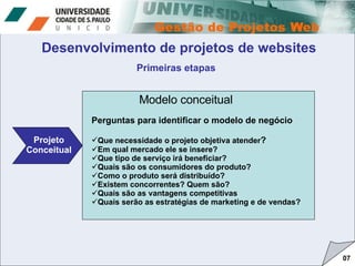 07 Projeto Conceitual Modelo conceitual Desenvolvimento de projetos de websites Primeiras etapas Perguntas para identificar o modelo de negócio Que necessidade o projeto objetiva atender ? Em qual mercado ele se insere? Que tipo de serviço irá beneficiar? Quais são os consumidores do produto? Como o produto será distribuído? Existem concorrentes? Quem são? Quais são as vantagens competitivas Quais serão as estratégias de marketing e de vendas? 