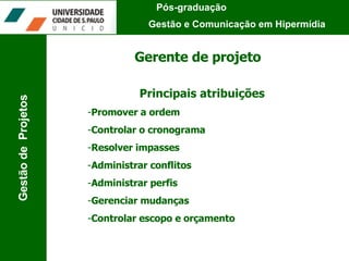 Gerente de projeto Principais atribuições Promover a ordem Controlar o cronograma Resolver impasses Administrar conflitos Administrar perfis Gerenciar mudanças Controlar escopo e orçamento Pós-graduação  Gestão e Comunicação em Hipermídia Gestão de  Projetos 