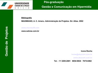 Bibliografia MAXIMIANO, A. C. Amaru. Administração de Projetos. Ed. Atlas. 2002 www.microsoft.com www.sebrae.com.br Pós-graduação  Gestão e Comunicação em Hipermídia Gestão de  Projetos Ivone Rocha [email_address] www.abccom.com.br Tel. : 11 3285-2881  6854-9834  7675-0462  