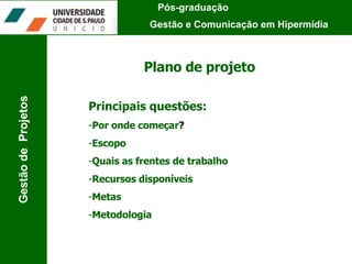Plano de projeto Principais questões: Por onde começar ?   Escopo Quais as frentes de trabalho Recursos disponíveis Metas Metodologia Pós-graduação  Gestão e Comunicação em Hipermídia Gestão de  Projetos 