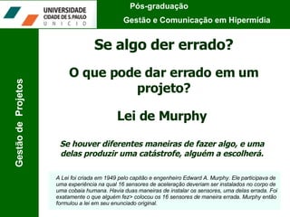 Pós-graduação  Gestão e Comunicação em Hipermídia Gestão de  Projetos Se algo der errado? Lei de Murphy Se houver diferentes maneiras de fazer algo, e uma delas produzir uma catástrofe, alguém a escolherá. A Lei foi criada em 1949 pelo capitão e engenheiro Edward A. Murphy. Ele participava de uma experiência na qual 16 sensores de aceleração deveriam ser instalados no corpo de uma cobaia humana. Havia duas maneiras de instalar os sensores, uma delas errada. Foi exatamente o que alguém fez> colocou os 16 sensores de maneira errada. Murphy então formulou a lei em seu enunciado original. O que pode dar errado em um projeto? 