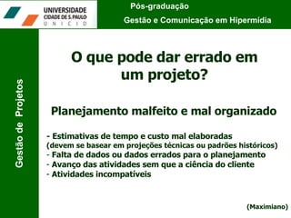 Pós-graduação  Gestão e Comunicação em Hipermídia Gestão de  Projetos O que pode dar errado em um projeto? Planejamento malfeito e mal organizado - Estimativas de tempo e custo mal elaboradas  (devem se basear em projeções técnicas ou padrões históricos) Falta de dados ou dados errados para o planejamento Avanço das atividades sem que a ciência do cliente Atividades incompatíveis (Maximiano) 