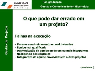 Pós-graduação  Gestão e Comunicação em Hipermídia Gestão de  Projetos O que pode dar errado em um projeto? Falhas na execução - Pessoas sem treinamento ou mal treinadas Equipe mal qualificada Desmotivação da equipe ou de um ou mais integrantes Negligência nos controles Integrantes da equipe envolvidos em outros projetos (Maximiano) 