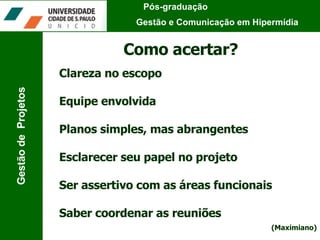 Pós-graduação  Gestão e Comunicação em Hipermídia Gestão de  Projetos Como acertar? Clareza no escopo Equipe envolvida  Planos simples, mas abrangentes Esclarecer seu papel no projeto Ser assertivo com as áreas funcionais Saber coordenar as reuniões (Maximiano) 