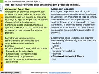 10
GestãodeProjetosÁgeiscomModelosHíbridos
Rildo Santos (@rildosan) rildo.santos@etecnologia.com.brwww.etecnologia.com.br
Abordagem Prescritiva:
Abordagem ou processo prescritivo, são
processos em que todas as variáveis são
conhecidas, que têm poucas ou nenhuma
mudança ao logo do tempo, são repetitivos,
são previsíveis e tem baixo risco.
Geralmente existe uma documentação
aplicada a execução do processo. Eles são
empregados para desenvolvimento de
produtos.
Encontramos estes processos
essencialmente em industrias para
desenvolvimento de produtos.
Exemplo:
- Construção cível: Casas, edifícios, pontes..
- Montadoras de automóveis
- Linha branca (eletrodoméstico)
- Linha cinza (computadores)
- Áreas de retaguarda das empresas
(backoffice)
Por que precisamos dos Métodos Ágeis?
Não, desenvolver software exige uma abordagem (processo) empírica...
Abordagem Empírica:
Abordagem ou processo empíricos, são
aqueles processos que não se conhece todas
as variáveis, têm mudanças ao logo do tempo,
não são repetitivos, são imprevisíveis e
geralmente tem um nível acentuado de risco.
Geralmente, a execução destes processos é
baseada na experiência e no conhecimento
das pessoas que executam as atividades do
processo.
Encontramos estes processos em algumas
áreas de negócio e em algumas ciências como:
- Medicina
- Direito
- Educação
- Indústria Farmacêutica
- Esportes
- Desenvolvimento de Software
- Etc.
 