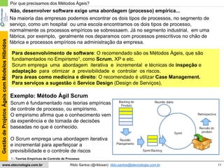 11
GestãodeProjetosÁgeiscomModelosHíbridos
Rildo Santos (@rildosan) rildo.santos@etecnologia.com.brwww.etecnologia.com.br
Para desenvolvimento de software: O recomendado são os Métodos Ágeis, que são
fundamentados no Empirismo1, como Scrum, XP e etc.
Scrum emprega uma abordagem iterativa e incremental e técnicas de inspeção e
adaptação para otimizar a previsibilidade e controlar os riscos.
Para áreas como medicina e direito: O recomendado é utilizar Case Management.
Para serviços a sugestão é Service Design (Design de Serviços).
Por que precisamos dos Métodos Ágeis?
Na maioria das empresas podemos encontrar os dois tipos de processos, no segmento de
serviço, como um hospital ou uma escola encontramos os dois tipos de processo,
normalmente os processos empíricos se sobressaem. Já no segmento industrial, em uma
fábrica, por exemplo, geralmente nos deparamos com processos prescritivos no chão de
fábrica e processos empíricos na administração da empresa.
Exemplo: Método Ágil Scrum
1 - Teorias Empíricas de Controle de Processo
Scrum é fundamentado nas teorias empíricas
de controle de processo, ou empirismo.
O empirismo afirma que o conhecimento vem
da experiência e de tomada de decisões
baseadas no que é conhecido.
O Scrum emprega uma abordagem iterativa
e incremental para aperfeiçoar a
previsibilidade e o controle de riscos
Não, desenvolver software exige uma abordagem (processo) empírica...
 