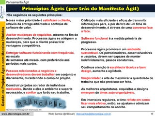 19
GestãodeProjetosÁgeiscomModelosHíbridos
Rildo Santos (@rildosan) rildo.santos@etecnologia.com.brwww.etecnologia.com.br
Nossa maior prioridade é satisfazer o cliente,
através da entrega adiantada e contínua de
software de valor.
Aceitar mudanças de requisitos, mesmo no fim do
desenvolvimento. Processos ágeis se adéquam a
mudanças, para que o cliente possa tirar
vantagens competitivas.
Entregar software funcionando com frequência,
na escala
de semanas até meses, com preferência aos
períodos mais curtos.
Pessoas relacionadas à negócios e
desenvolvedores devem trabalhar em conjunto e
diariamente, durante todo o curso do projeto.
Construir projetos ao redor de indivíduos
motivados. Dando a eles o ambiente e suporte
necessário, e confiar que farão seu trabalho.
O Método mais eficiente e eficaz de transmitir
informações para, e por dentro de um time de
desenvolvimento, é através de uma conversa face
a face.
Software funcional é a medida primária de
progresso.
Processos ágeis promovem um ambiente
sustentável. Os patrocinadores, desenvolvedores
e usuários, devem ser capazes de manter
indefinidamente, passos constantes.
Contínua atenção à excelência técnica e bom
design, aumenta a agilidade.
Simplicidade: a arte de maximizar a quantidade de
trabalho que não precisou ser feito.
As melhores arquiteturas, requisitos e designs
emergem de times auto-organizáveis.
Em intervalos regulares, o time reflete em como
ficar mais efetivo, então, se ajustam e otimizam
seu comportamento de acordo.
Princípios Ágeis (por trás do Manifesto Ágil)
Pensamento Ágil
Nós seguimos os seguintes princípios:
http://www.manifestoagil.com.br/principios.htm
l
 