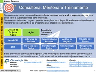 2
GestãodeProjetosÁgeiscomModelosHíbridos
Rildo Santos (@rildosan) rildo.santos@etecnologia.com.brwww.etecnologia.com.br
Entre em contato conosco para agendar uma reunião para saber mais como podemos ajudar
sua empresa a crescer mais rápido. Envie um e-mail para rildo.santos@etecnologia.com.br
/Blog:
www.rildosan.com
/Site:
www.etecnologia.com.br
/Comunidade:
www.etecnologia.ning.com
/E-mails:
etecnologia@etecnologia.combr
treinamento@etecnologia.com.br
rildo.santos@etecnologia.com.br
Somos uma empresa que acredita que colocar pessoas em primeiro lugar é essencial para
gerar valor e sustentabilidade para empresas.
Somos especialistas em negócio, gestão, inovação e tecnologia. Já ajudamos muitos clientes a
melhorar seu desempenho e se preparar para o crescimento sustentável.
Nossos Serviços
Consultoria, Mentoria e Treinamento
Planejamento
Estratégico
Lean BPM
Inovação pelo
Design
Análise de
Negócio
Liderança de
Pessoas
Experiência das
Pessoas
Transformação
Ágil
Pessoas
Inovação
Tecnologia
Consultoria
Treinamento
Mentoria
Transformação
Digital
Agile
Gestão de
Projetos
Ágeis
BPM
Inovação pelo
Design
 