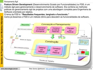23
GestãodeProjetosÁgeiscomModelosHíbridos
Rildo Santos (@rildosan) rildo.santos@etecnologia.com.brwww.etecnologia.com.br
Feature Driven Development (Desenvolvimento Guiado por Funcionalidades) ou FDD, é um
método ágil para gerenciamento e desenvolvimento de software. Ela combina as melhores
práticas do gerenciamento ágil de projetos com uma abordagem completa para Engenharia de
Software orientada por objetos.
O lema da FDD é: “Resultados frequentes, tangíveis e funcionais.”
Como já dissemos o FDD é um método ótimo para descobrir as funcionalidades de software.
Pensamento Ágil
 
