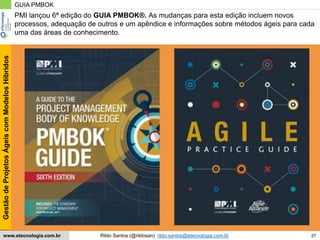 27
GestãodeProjetosÁgeiscomModelosHíbridos
Rildo Santos (@rildosan) rildo.santos@etecnologia.com.brwww.etecnologia.com.br
GUIA PMBOK
PMI lançou 6ª edição do GUIA PMBOK®. As mudanças para esta edição incluem novos
processos, adequação de outros e um apêndice e informações sobre métodos ágeis para cada
uma das áreas de conhecimento.
 