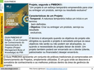 28
GestãodeProjetosÁgeiscomModelosHíbridos
Rildo Santos (@rildosan) rildo.santos@etecnologia.com.brwww.etecnologia.com.br
O Guia PMBOK® apresenta um conjunto de práticas tradicionais já comprovadas em
Gerenciamento de Projetos, amplamente utilizadas. É um guia onde se descreve a
somatória de conhecimento e as melhores práticas dentro da área de gerência de
projetos.
Projeto, segundo o PMBOK®:
“Um projeto é um esforço temporário empreendido para criar
ou entregar um produto, serviço ou resultado exclusivo”
Características de um Projeto:
-Temporal: A natureza temporária indica um início e um
termino
bem definidos.
- Objetivo: Criar ou entregar um produto, serviço ou
resultado
exclusivos.
-
O término é alcançado quando os objetivos do projeto são
atingidos ou quando o projeto é cancelado porque os seus
objetivos não serão ou não podem ser alcançados, ou
quando a necessidade do projeto deixar de existir. Um
projeto também poderá ser encerrado se o cliente (cliente,
patrocinador ou financiador) desejar encerrá-lo.
GUIA PMBOK
GUIA PMBOK® 6ª
Edição – É um Conjunto
de Conhecimento do
Gerenciamento de
Projetos (Project
Management Body of
Knowledge) do PMI
 