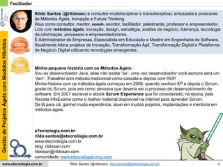 3
GestãodeProjetosÁgeiscomModelosHíbridos
Rildo Santos (@rildosan) rildo.santos@etecnologia.com.brwww.etecnologia.com.br
eTecnologia.com.br
rildo.santos@etecnologia.com.br
www.etecnologia.com.br
blog: rildosan.com
rildosan@rildosan.com
comunidade: www.etecnologia.ning.com
Minha pequena história com os Métodos Ágeis:
Sou ex desenvolvedor Java, alias não existe “ex”, uma vez desenvolvedor você sempre será um
“dev”. Trabalhei com método tradicional como cascata e depois com RUP.
Minha historia com os métodos ágeis começou em 2006, quando conheci XP e depois o Scrum,
gostei do Scrum, pois era como pensava que deveria ser o processo de desenvolvimento de
software. Em 2007 escrevei o ebook Scrum Experience que foi considerado, na época, pela
Revista InfoExame como o melhor material disponível na internet para aprender Scrum.
De lá para cá, ganhei muita experiência, atuei em muitos projetos, implantações e mentoria em
métodos ágeis.
Rildo Santos (@rildosan) é consultor multidisciplinar e transdisciplinar, entusiasta e praticante
de Métodos Ágeis, Inovação e Future Thinking.
Atua como consultor, mentor, coach, escritor, facilitador, palestrante, professor e empreendedor.
Lida com métodos ágeis, inovação, design, estratégia, análise de negócio, liderança, tecnologia
da informação, processos e empreendedorismo.
É Administrador de Empresas, Especialista em Educação e Mestre em Engenharia de Software.
Atualmente lidera projetos de Inovação, Transformação Ágil, Transformação Digital e Plataforma
de Negócio Digital utilizando tecnologias emergentes.
Facilitador
 