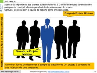 32
GestãodeProjetosÁgeiscomModelosHíbridos
Rildo Santos (@rildosan) rildo.santos@etecnologia.com.brwww.etecnologia.com.br
Apensar da importância dos clientes e patrocinadores, o Gerente de Projeto continua como
protagonista principal, ele é responsável direto pelo sucesso do projeto.
Contudo, ele conta com a equipe de trabalho como principal aliada.
Equipe de Projeto: Músicos
A melhor forma de descrever a equipe de trabalho de um projeto é compara-la
aos músicos de uma orquestra.
GUIA PMBOK
Gerente de Projeto:
Maestro
 